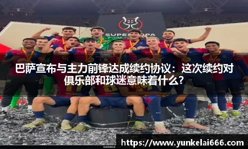 巴萨宣布与主力前锋达成续约协议：这次续约对俱乐部和球迷意味着什么？